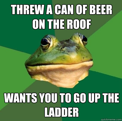 threw a can of beer on the roof wants you to go up the ladder  Foul Bachelor Frog