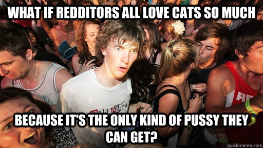 What if redditors all love cats so much Because it's the only kind of pussy they can get?  Sudden Clarity Clarence