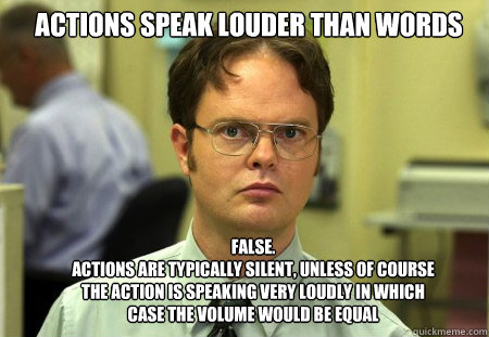 Actions speak louder than words FALSE.  
Actions are typically silent, unless of course the action is speaking very loudly in which case the volume would be equal - Actions speak louder than words FALSE.  
Actions are typically silent, unless of course the action is speaking very loudly in which case the volume would be equal  Schrute