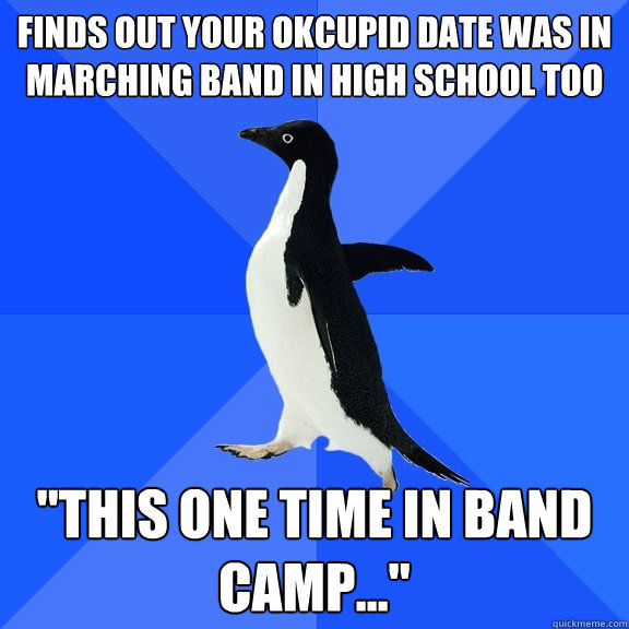 Finds out your OkCupid date was in Marching Band in high school too 