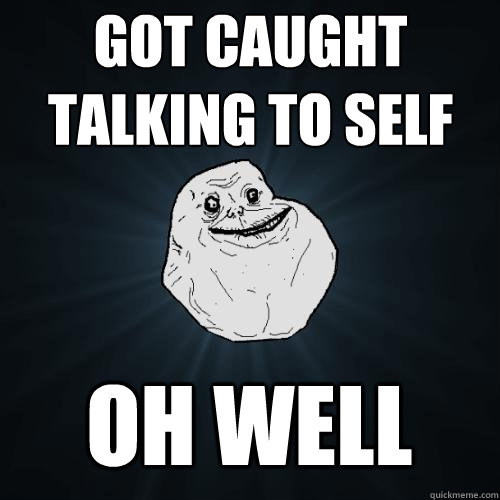 got caught talking to self oh well  Forever Alone