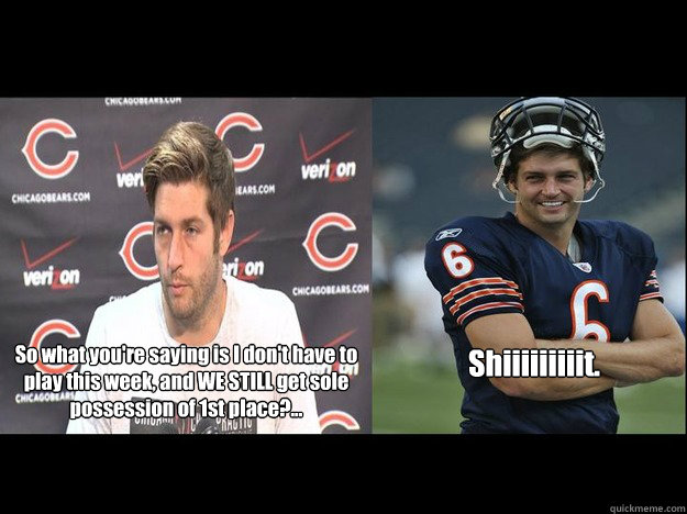 So what you're saying is I don't have to play this week, and WE STILL get sole possession of 1st place?... Shiiiiiiiiit. - So what you're saying is I don't have to play this week, and WE STILL get sole possession of 1st place?... Shiiiiiiiiit.  Jay Cutler