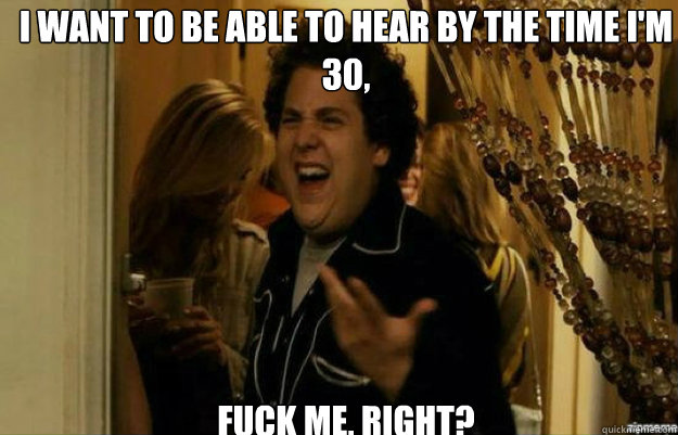 I want to be able to hear by the time I'm 30, FUCK ME, RIGHT?  fuck me right