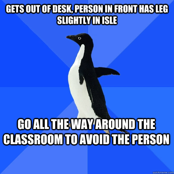 Gets out of desk, person in front has leg slightly in isle GO ALL THE WAY AROUND THE CLASSROOM TO AVOID THE PERSON    Socially Awkward Penguin