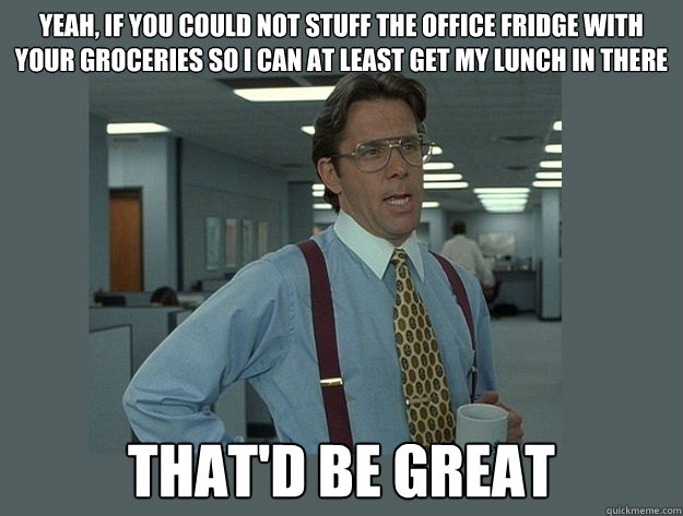 Yeah, if you could not stuff the office fridge with your groceries so i can at least get my lunch in there That'd be great - Yeah, if you could not stuff the office fridge with your groceries so i can at least get my lunch in there That'd be great  Office Space Lumbergh