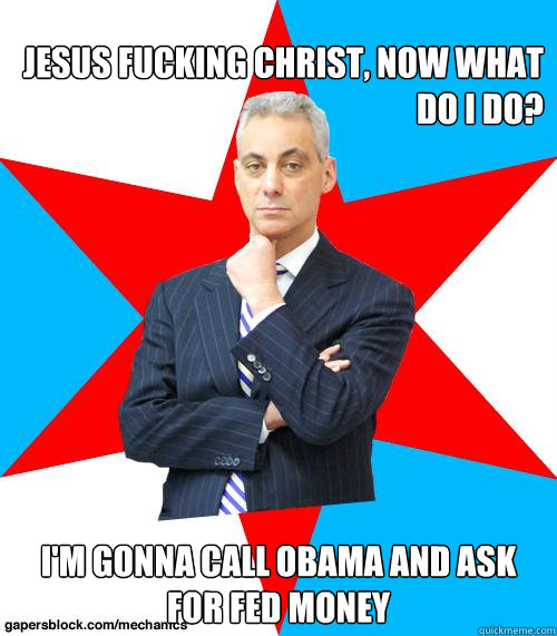 Jesus Fucking Christ, Now what do I do? I'm gonna call Obama and ask for Fed Money  Mayor Emanuel