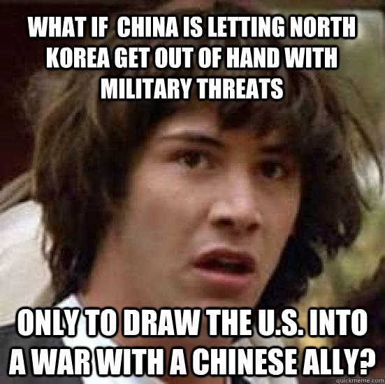 What if  china is letting north korea get out of hand with military threats only to draw the u.s. into a war with a chinese ally?  conspiracy keanu