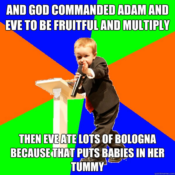 And god commanded adam and eve to be fruitful and multiply Then eve ate lots of bologna because that puts babies in her tummy - And god commanded adam and eve to be fruitful and multiply Then eve ate lots of bologna because that puts babies in her tummy  4-year-old Evangelist