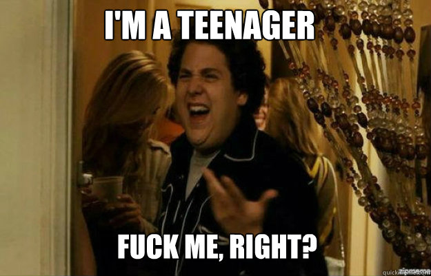 i'm a teenager FUCK ME, RIGHT?  fuck me right