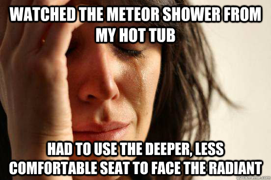 Watched the meteor shower from my hot tub Had to use the deeper, less comfortable seat to face the radiant  First World Problems