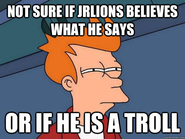 Not sure if JRLIONS believes what he says Or if he is a troll  Futurama Fry