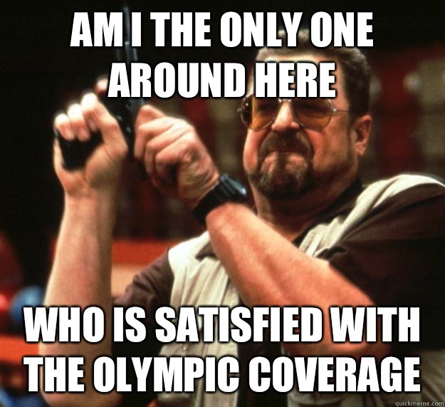 am I the only one around here Who is satisfied with the Olympic coverage - am I the only one around here Who is satisfied with the Olympic coverage  Angry Walter