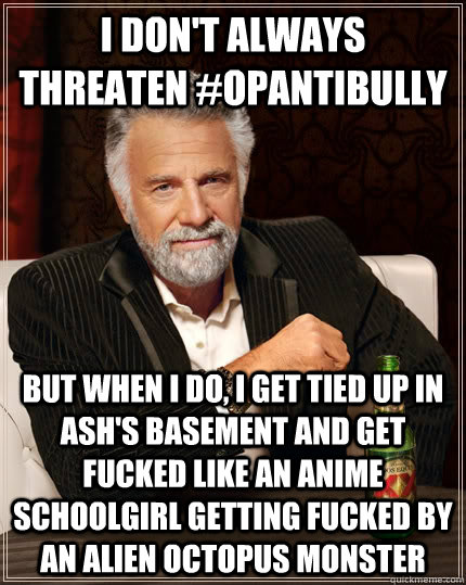 I don't always threaten #OpAntiBully But when I do, I get tied up in Ash's basement and get fucked like an anime schoolgirl getting fucked by an alien octopus monster  The Most Interesting Man In The World