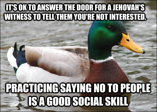 It's OK to answer the door for a jehovah's witness to tell them you're not interested. Practicing saying no to people is a good social skill  Actual Advice Mallard