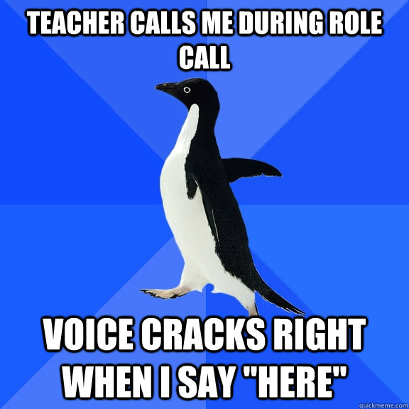 Teacher calls me during role call Voice cracks right when I say 