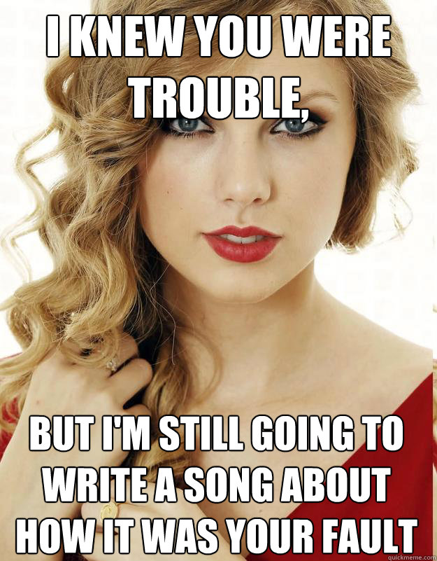 I knew you were trouble, 
but I'm still going to write a song about how it was your fault - I knew you were trouble, 
but I'm still going to write a song about how it was your fault  Underly Attached Girlfriend