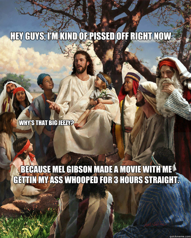 Hey guys, I'm kind of pissed off right now. Because Mel Gibson made a movie with me gettin my ass whooped for 3 hours straight. Why's that Big Jeezy?  Story Time Jesus