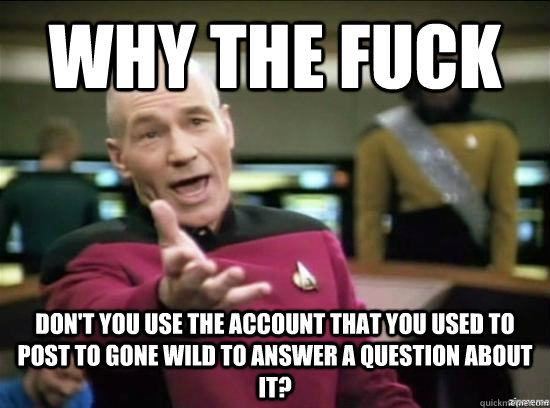 Why the fuck don't you use the account that you used to post to Gone wild to answer a question about it?  Annoyed Picard HD