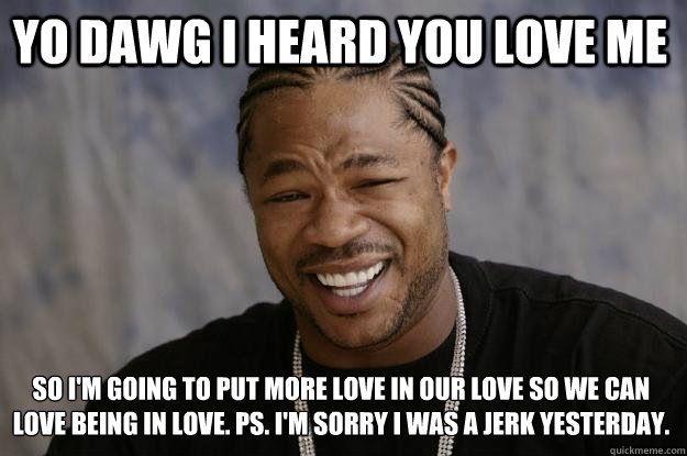 YO DAWG I HEARD YOU LOVE ME SO I'M GOING TO PUT MORE LOVE IN OUR LOVE SO WE CAN LOVE BEING IN LOVE. PS. I'M SORRY I WAS A JERK YESTERDAY. - YO DAWG I HEARD YOU LOVE ME SO I'M GOING TO PUT MORE LOVE IN OUR LOVE SO WE CAN LOVE BEING IN LOVE. PS. I'M SORRY I WAS A JERK YESTERDAY.  Xzibit meme