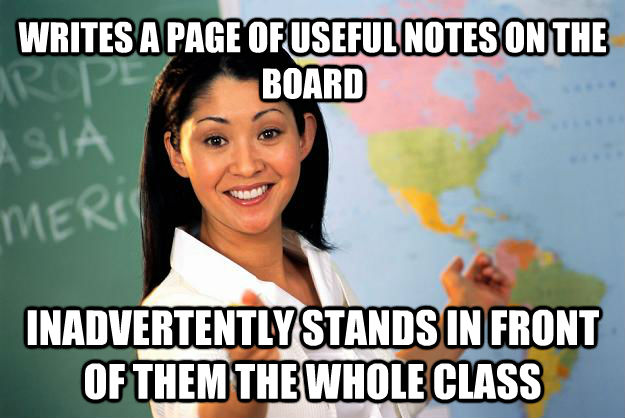 WRITES A PAGE OF USEFUL NOTES ON THE BOARD INADVERTENTLY STANDS IN FRONT OF THEM THE WHOLE CLASS  untitled meme