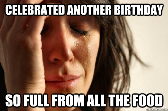 celebrated another birthday so full from all the food  First World Problems