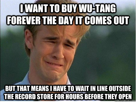 I want to buy wu-tang forever the day it comes out but that means i have to wait in line outside the record store for hours before they open  1990s Problems
