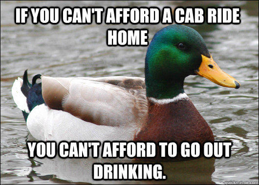 If you can't afford a cab ride home you can't afford to go out drinking. - If you can't afford a cab ride home you can't afford to go out drinking.  Actual Advice Mallard