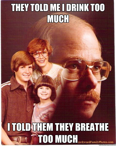 they told me I drink too much I told them they breathe too much  Vengeance Dad
