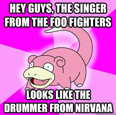 hey guys, the singer from the foo fighters looks like the drummer from nirvana  Slowpoke