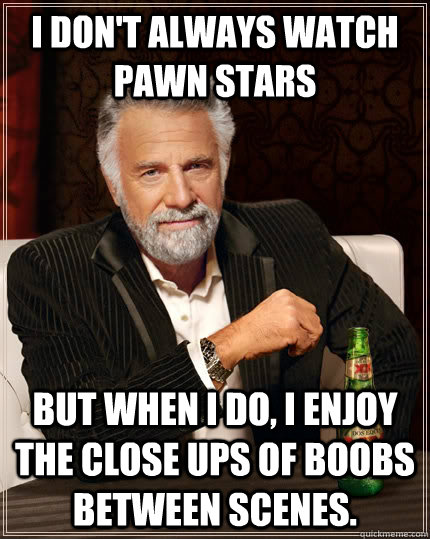 I don't always watch pawn stars but When I do, I enjoy the close ups of boobs between scenes.  The Most Interesting Man In The World