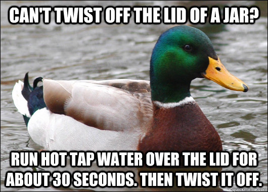 Can't twist off the lid of a jar? Run hot tap water over the lid for about 30 seconds. Then twist it off.  Actual Advice Mallard