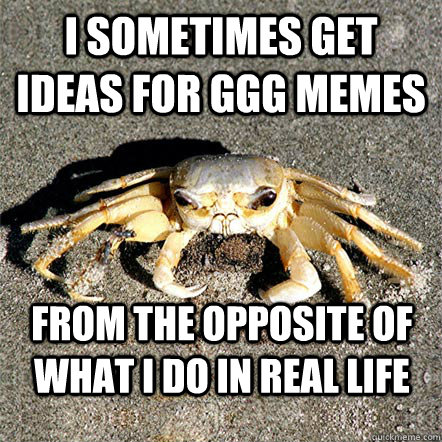 I sometimes get ideas for GGG memes from the opposite of what i do in real life  Confession Crab