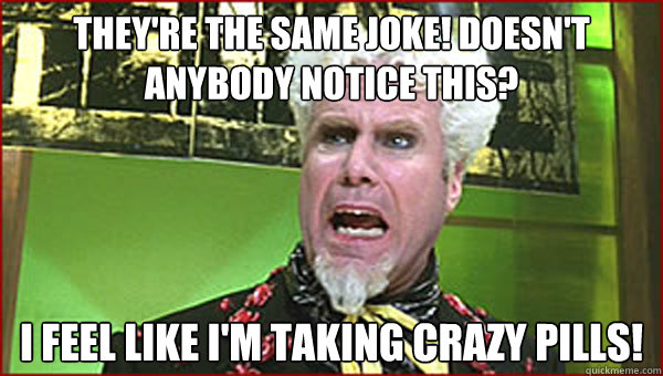 They're the same joke! Doesn't anybody notice this? I feel like I'm taking crazy pills!  Crazy Pills
