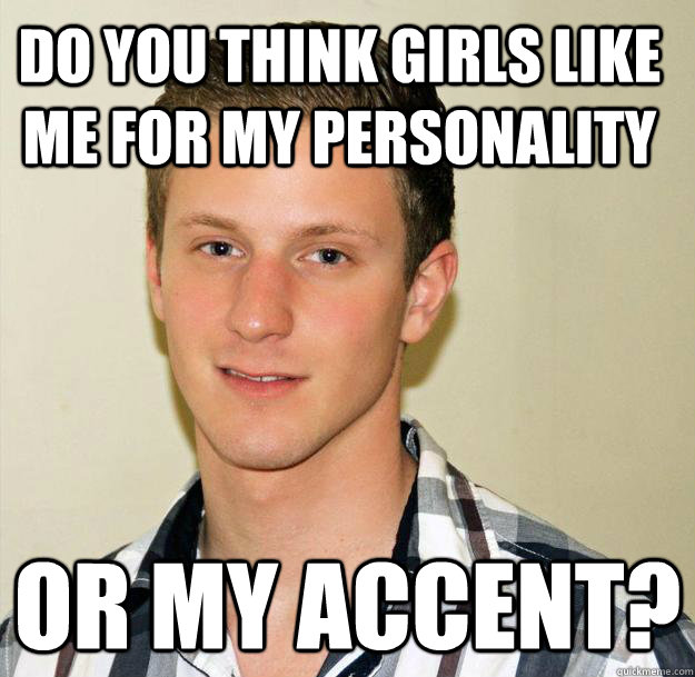 Do you think girls like me for my personality or my accent? - Do you think girls like me for my personality or my accent?  Oblivious Foreigner