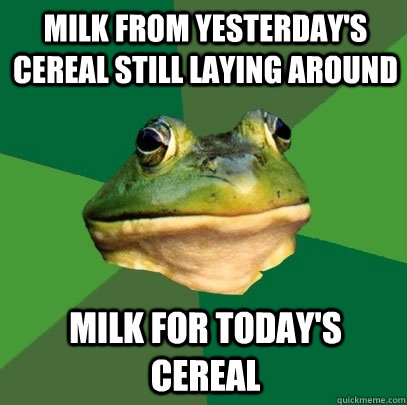 Milk from yesterday's cereal still laying around milk for today's cereal  Foul Bachelor Frog