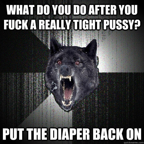 what do you do after you fuck a really tight pussy? put the diaper back on  Insanity Wolf