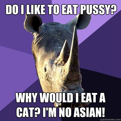 Do I like to eat pussy? Why would I eat a cat? I'm no asian!  Sexually Oblivious Rhino
