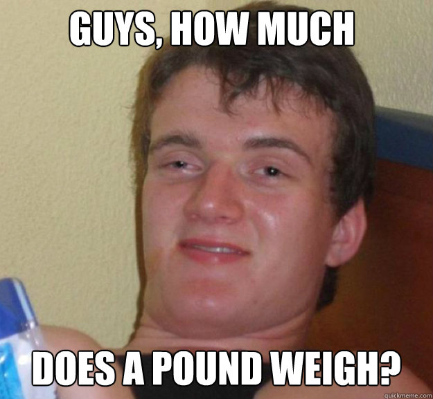 Guys, how much does a pound weigh? - Guys, how much does a pound weigh?  ten guy