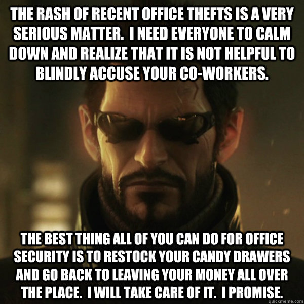 The rash of recent office thefts is a very serious matter.  I need everyone to calm down and realize that it is not helpful to blindly accuse your co-workers. The best thing all of you can do for office security is to restock your candy drawers and go bac  Adam Jensen