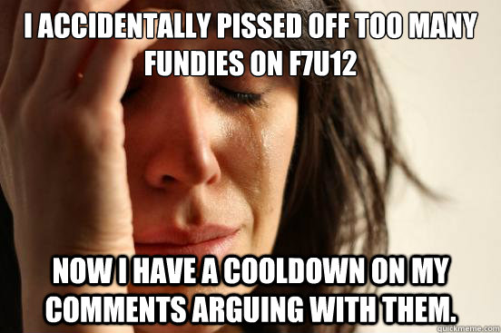 I accidentally pissed off too many fundies on f7u12 now I have a cooldown on my comments arguing with them.  First World Problems