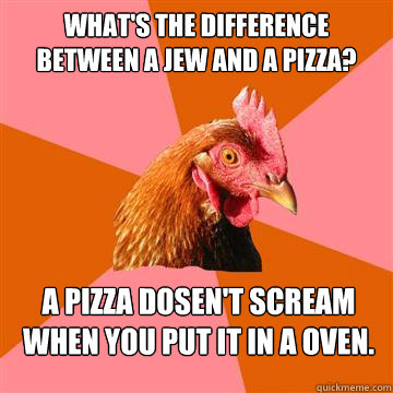 What's the difference between a jew and a pizza? A PIZZA DOSEN'T SCREAM WHEN YOU PUT IT IN A OVEN.  Anti-Joke Chicken