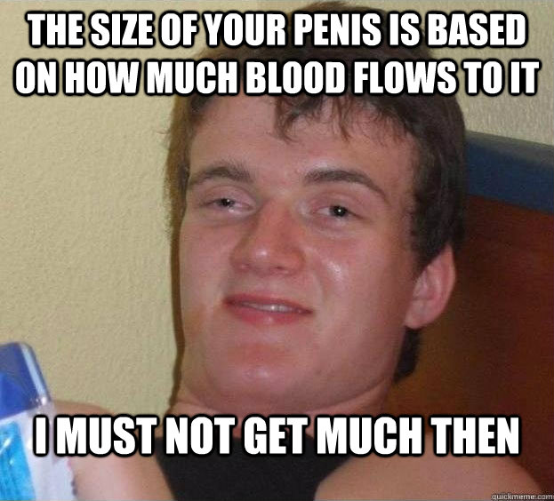 The Size of your penis is based on how much blood flows to it I must not get much then   The High Guy