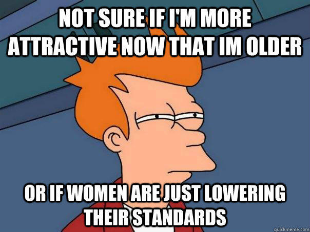 NOT SURE IF I'M MORE ATTRACTIVE NOW THAT IM OLDER OR IF WOMEN ARE JUST LOWERING THEIR STANDARDS  Futurama Fry