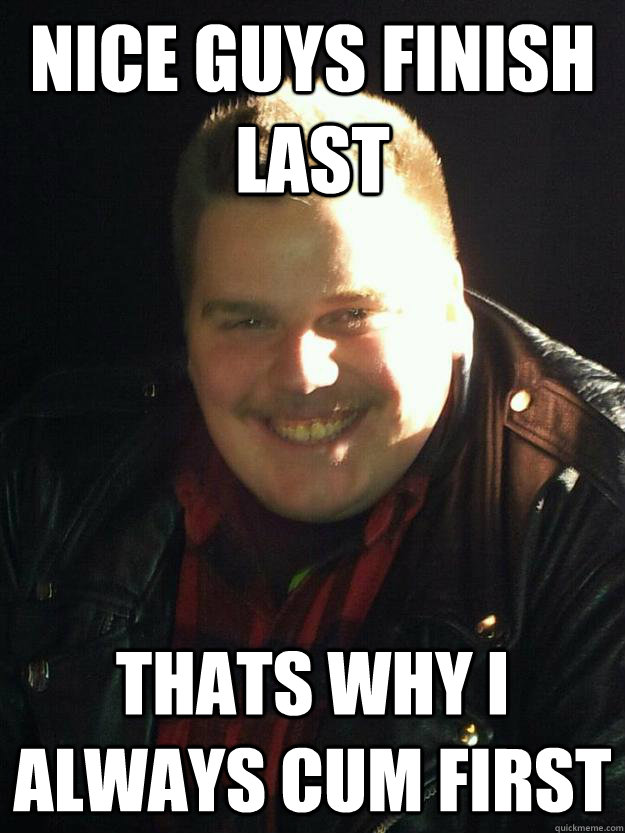 Nice guys finish last thats why I always cum first  