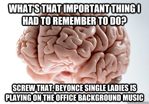 what's that important thing I had to remember to do? SCREW THAT, BEYONCE SINGLE LADIES IS PLAYING ON THE OFFICE BACKGROUND MUSIC  Scumbag Brain
