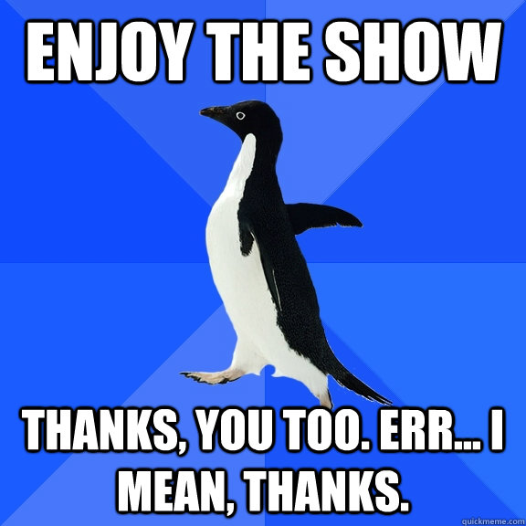 Enjoy the show thanks, you too. Err... I mean, thanks.  Socially Awkward Penguin