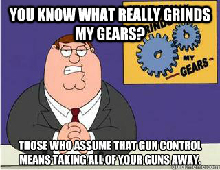 You Know What really grinds my gears? Those who assume that gun control means taking all of your guns away.  Grinds my gears