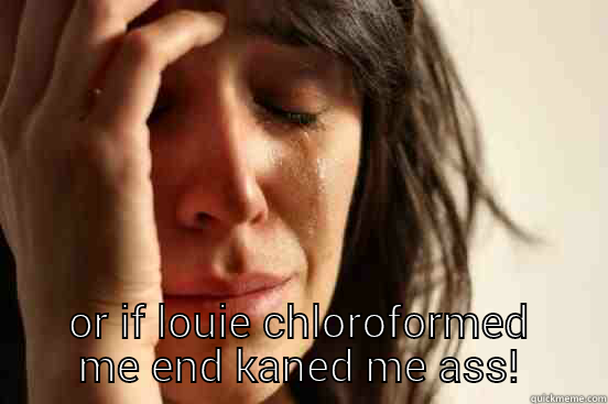  OR IF LOUIE CHLOROFORMED ME END KANED ME ASS! First World Problems