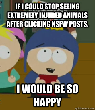 If I could stop seeing extremely injured animals after clicking NSFW posts. I would be so happy  Craig - I would be so happy
