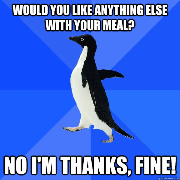 Would you like anything else with your meal? No I'm thanks, fine!  Socially Awkward Penguin